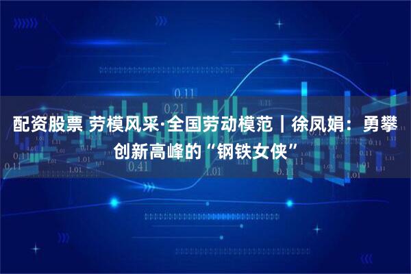 配资股票 劳模风采·全国劳动模范｜徐凤娟：勇攀创新高峰的“钢铁女侠”