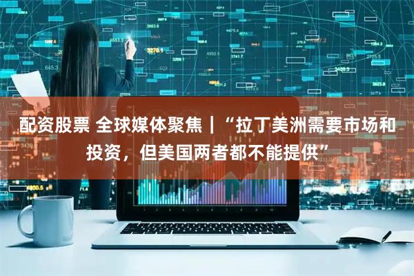 配资股票 全球媒体聚焦｜“拉丁美洲需要市场和投资，但美国两者都不能提供”