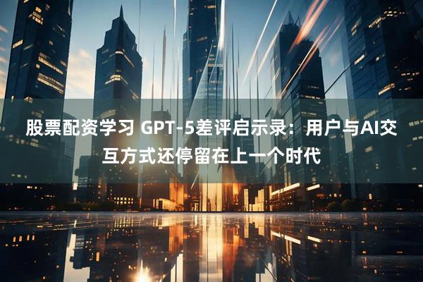 股票配资学习 GPT-5差评启示录：用户与AI交互方式还停留在上一个时代