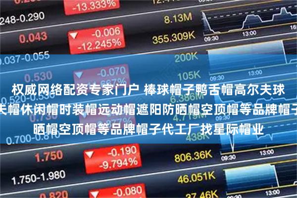 权威网络配资专家门户 棒球帽子鸭舌帽高尔夫球帽定制生产厂家渔夫帽休闲帽时装帽远动帽遮阳防晒帽空顶帽等品牌帽子代工厂找星际帽业