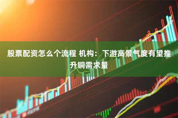 股票配资怎么个流程 机构：下游高景气度有望推升铜需求量