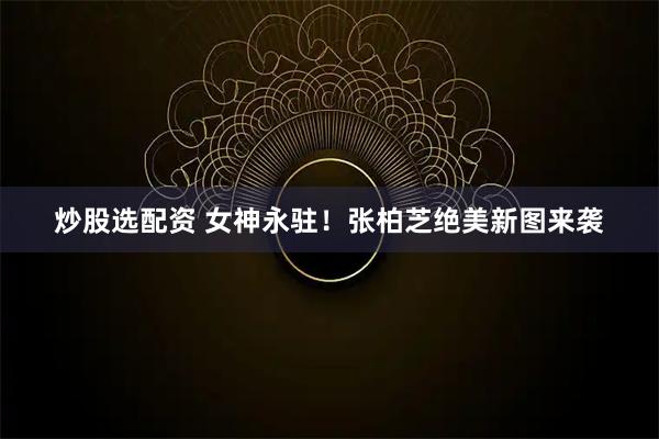 炒股选配资 女神永驻！张柏芝绝美新图来袭